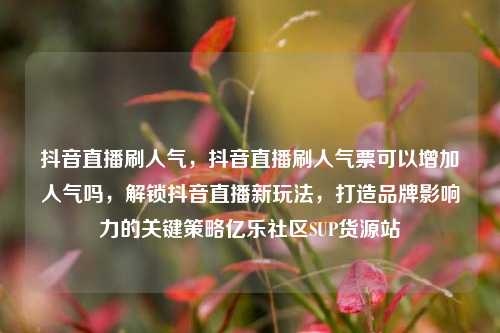 抖音直播刷人气	，抖音直播刷人气票可以增加人气吗，解锁抖音直播新玩法，打造品牌影响力的关键策略亿乐社区SUP货源站  第1张